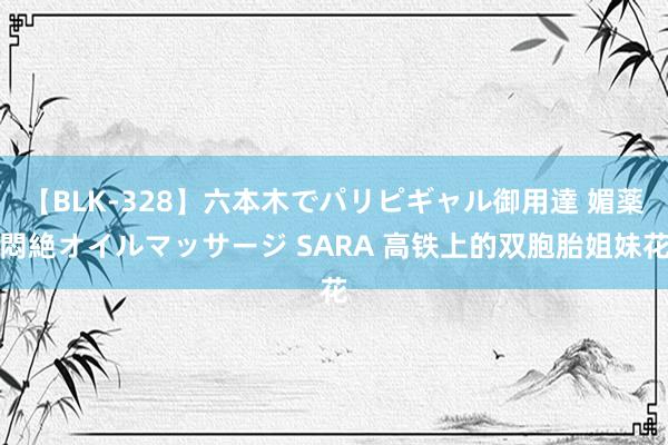 【BLK-328】六本木でパリピギャル御用達 媚薬悶絶オイルマッサージ SARA 高铁上的双胞胎姐妹花