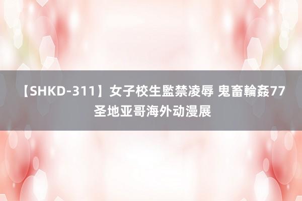 【SHKD-311】女子校生監禁凌辱 鬼畜輪姦77 圣地亚哥海外动漫展