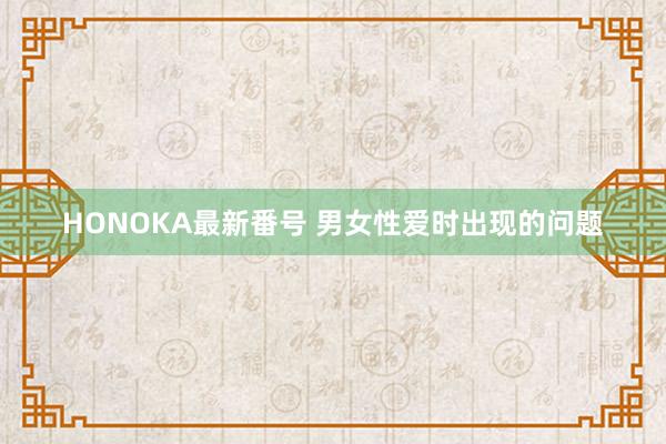 HONOKA最新番号 男女性爱时出现的问题