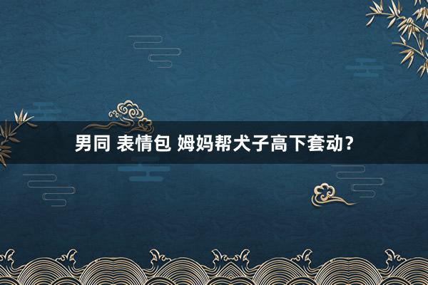 男同 表情包 姆妈帮犬子高下套动？