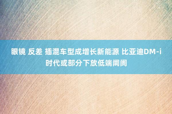 眼镜 反差 插混车型成增长新能源 比亚迪DM-i时代或部分下放低端阛阓