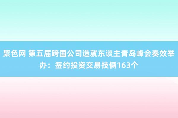 聚色网 第五届跨国公司造就东谈主青岛峰会奏效举办：签约投资交易技俩163个