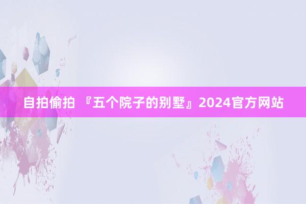 自拍偷拍 『五个院子的别墅』2024官方网站