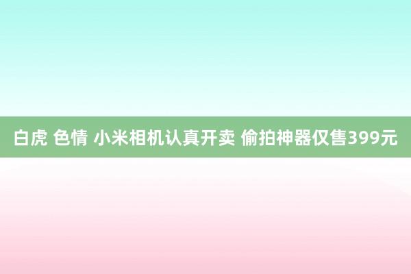 白虎 色情 小米相机认真开卖 偷拍神器仅售399元