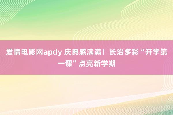 爱情电影网apdy 庆典感满满！长治多彩“开学第一课”点亮新学期