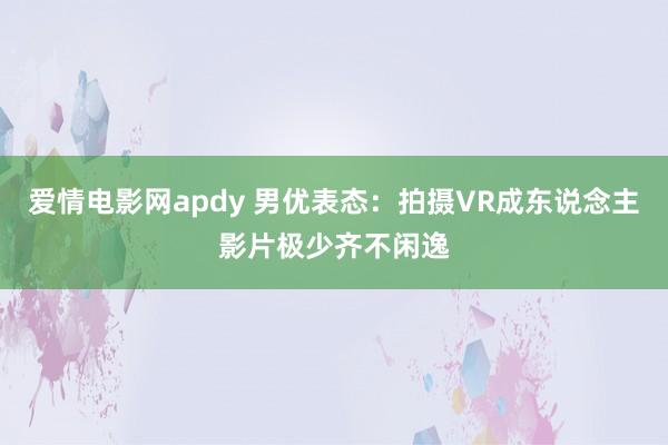 爱情电影网apdy 男优表态：拍摄VR成东说念主影片极少齐不闲逸