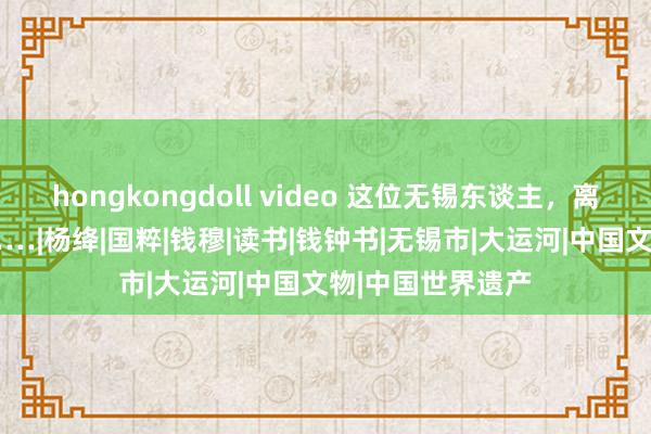 hongkongdoll video 这位无锡东谈主，离开咱们25年了……|杨绛|国粹|钱穆|读书|钱钟书|无锡市|大运河|中国文物|中国世界遗产