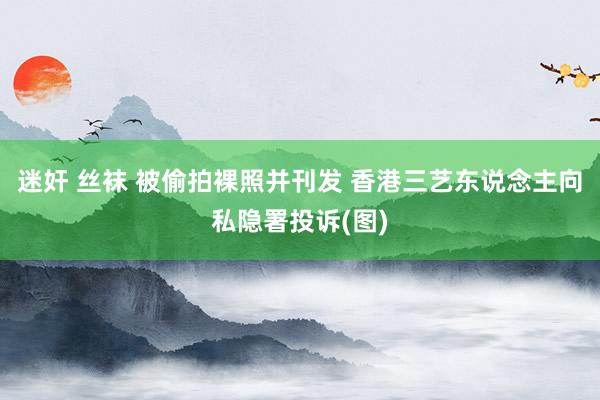 迷奸 丝袜 被偷拍裸照并刊发 香港三艺东说念主向私隐署投诉(图)