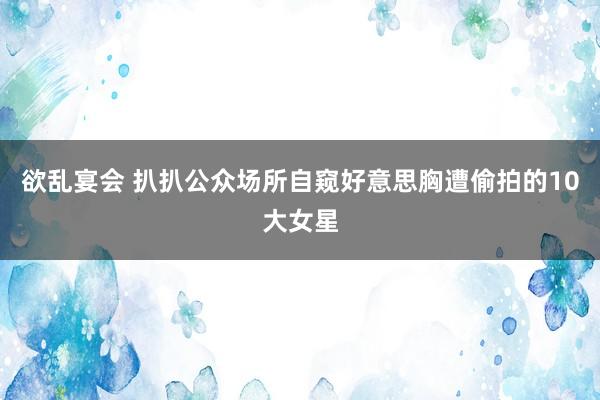 欲乱宴会 扒扒公众场所自窥好意思胸遭偷拍的10大女星