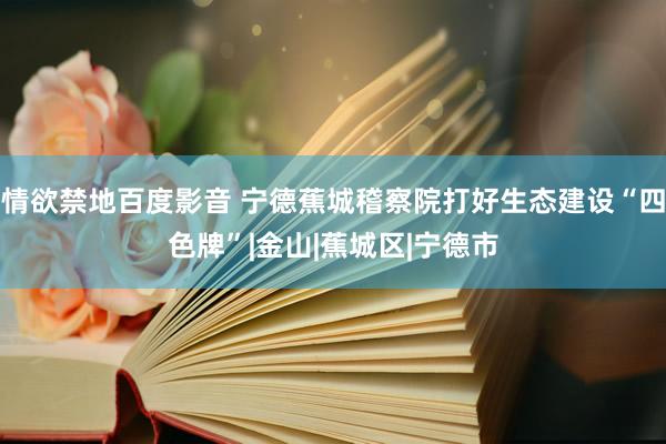 情欲禁地百度影音 宁德蕉城稽察院打好生态建设“四色牌”|金山|蕉城区|宁德市