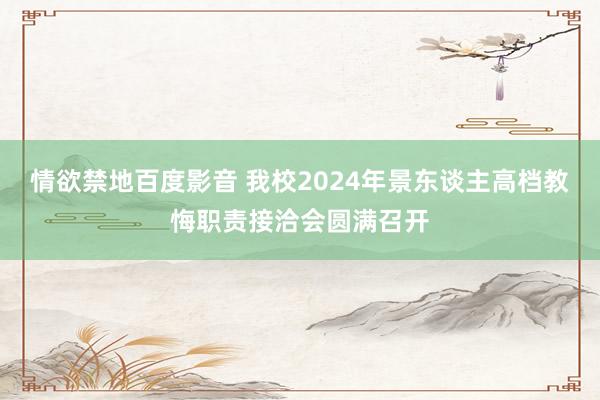 情欲禁地百度影音 我校2024年景东谈主高档教悔职责接洽会圆满召开