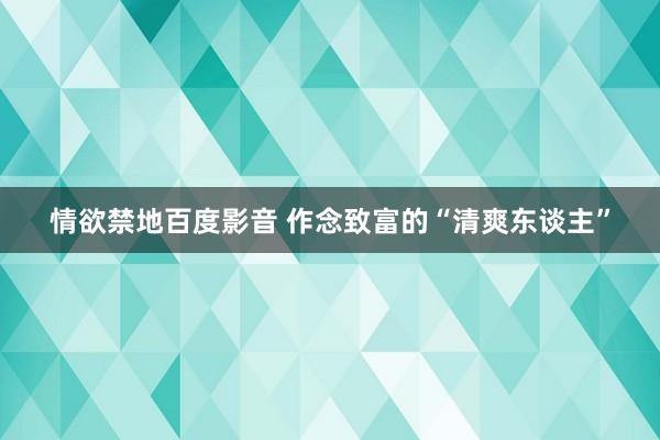 情欲禁地百度影音 作念致富的“清爽东谈主”