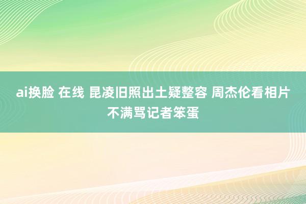 ai换脸 在线 昆凌旧照出土疑整容 周杰伦看相片不满骂记者笨蛋