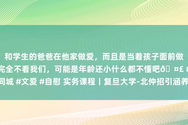 和学生的爸爸在他家做爱，而且是当着孩子面前做爱，太刺激了，孩子完全不看我们，可能是年龄还小什么都不懂吧🤣 #同城 #文爱 #自慰 实务课程丨复旦大学-北仲招引涵养课程《英国合约法》推介