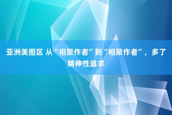 亚洲美图区 从“相聚作者”到“相聚作者”，多了精神性追求