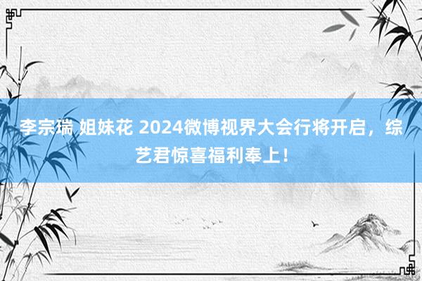 李宗瑞 姐妹花 2024微博视界大会行将开启，综艺君惊喜福利奉上！