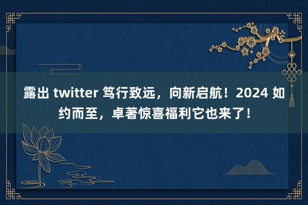 露出 twitter 笃行致远，向新启航！2024 如约而至，卓著惊喜福利它也来了！