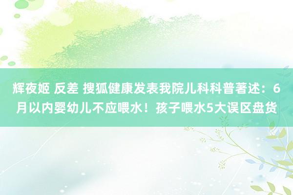 辉夜姬 反差 搜狐健康发表我院儿科科普著述：6月以内婴幼儿不应喂水！孩子喂水5大误区盘货