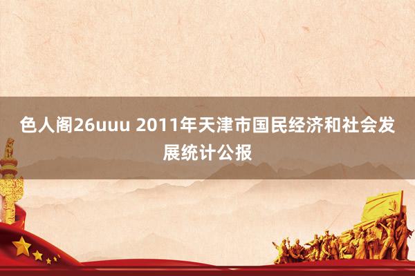 色人阁26uuu 2011年天津市国民经济和社会发展统计公报