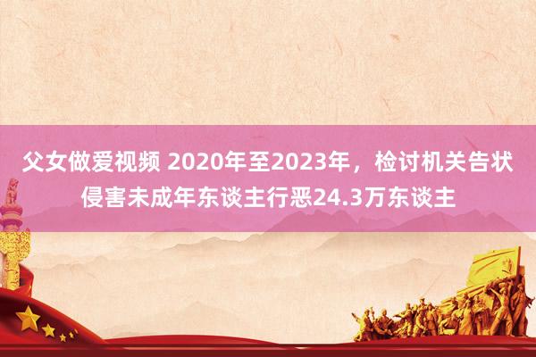 父女做爱视频 2020年至2023年，检讨机关告状侵害未成年东谈主行恶24.3万东谈主