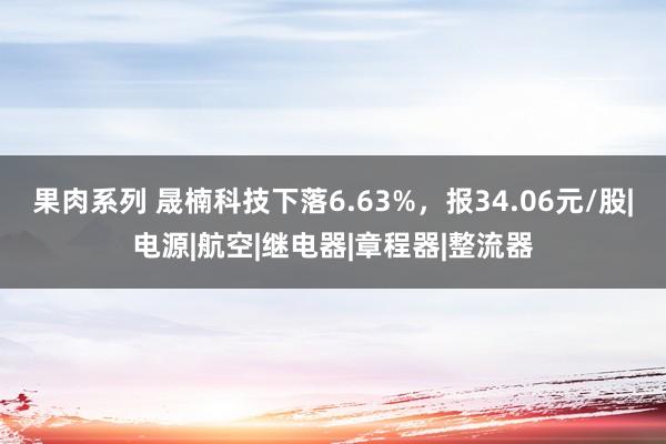 果肉系列 晟楠科技下落6.63%，报34.06元/股|电源|航空|继电器|章程器|整流器