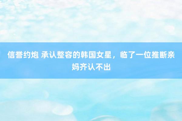 信誉约炮 承认整容的韩国女星，临了一位推断亲妈齐认不出