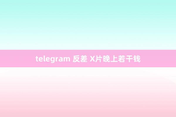 telegram 反差 X片晚上若干钱