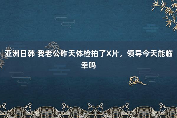 亚洲日韩 我老公昨天体检拍了X片，领导今天能临幸吗