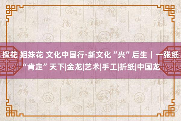 探花 姐妹花 文化中国行·新文化“兴”后生｜一张纸“肯定”天下|金龙|艺术|手工|折纸|中国龙