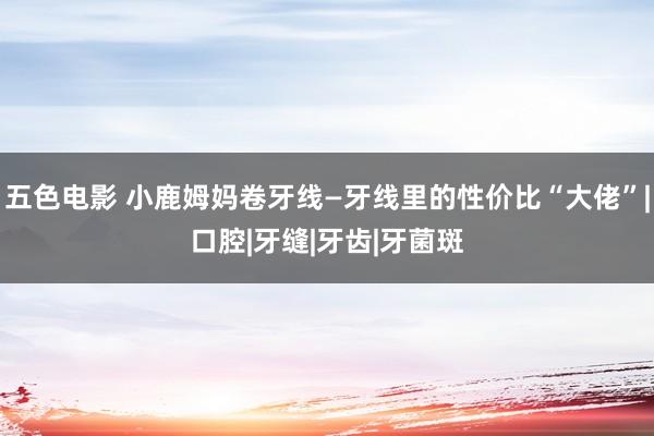 五色电影 小鹿姆妈卷牙线—牙线里的性价比“大佬”|口腔|牙缝|牙齿|牙菌斑