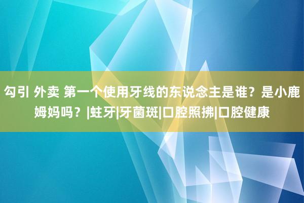 勾引 外卖 第一个使用牙线的东说念主是谁？是小鹿姆妈吗？|蛀牙|牙菌斑|口腔照拂|口腔健康