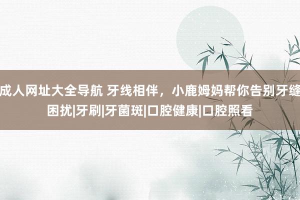 成人网址大全导航 牙线相伴，小鹿姆妈帮你告别牙缝困扰|牙刷|牙菌斑|口腔健康|口腔照看