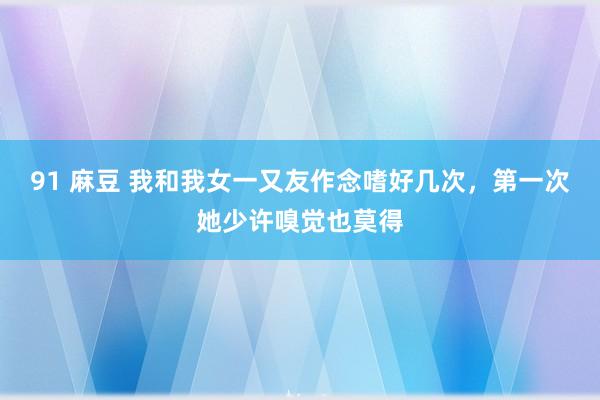 91 麻豆 我和我女一又友作念嗜好几次，第一次她少许嗅觉也莫得