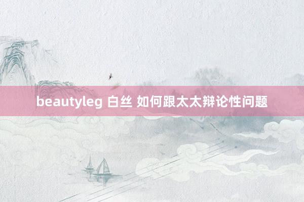 beautyleg 白丝 如何跟太太辩论性问题