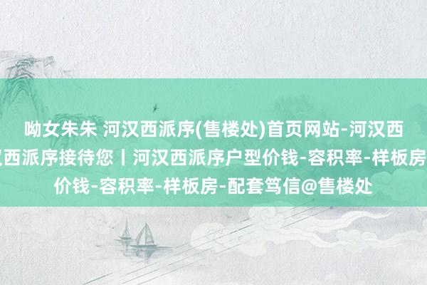 呦女朱朱 河汉西派序(售楼处)首页网站-河汉西派序营销中心-河汉西派序接待您丨河汉西派序户型价钱-容积率-样板房-配套笃信@售楼处