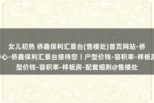 女儿初熟 侨鑫保利汇景台(售楼处)首页网站-侨鑫保利汇景台营销中心-侨鑫保利汇景台接待您丨户型价钱-容积率-样板房-配套细则@售楼处