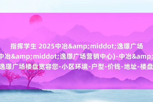 指挥学生 2025中冶&middot;逸璟广场(售楼处)首页网站-(中冶&middot;逸璟广场营销中心)-中冶&middot;逸璟广场楼盘宽容您-小区环境-户型-价钱-地址-楼盘治服-周边配套-售楼处电话-交房时候