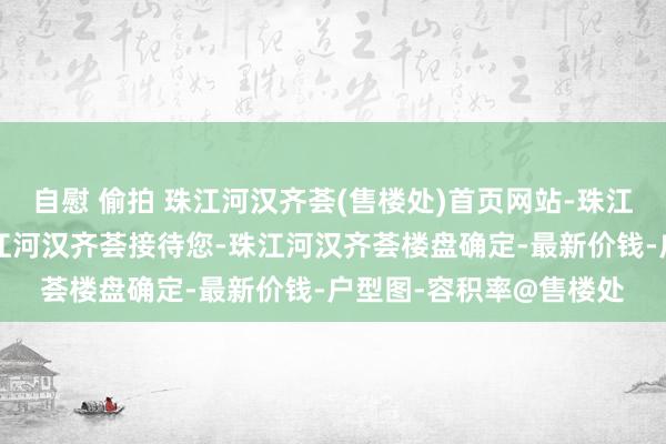 自慰 偷拍 珠江河汉齐荟(售楼处)首页网站-珠江河汉齐荟营销中心-珠江河汉齐荟接待您-珠江河汉齐荟楼盘确定-最新价钱-户型图-容积率@售楼处