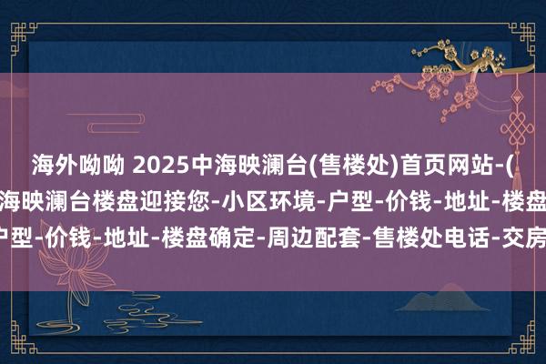 海外呦呦 2025中海映澜台(售楼处)首页网站-(中海映澜台营销中心)-中海映澜台楼盘迎接您-小区环境-户型-价钱-地址-楼盘确定-周边配套-售楼处电话-交房时间