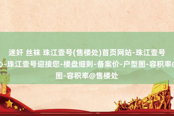 迷奸 丝袜 珠江壹号(售楼处)首页网站-珠江壹号营销中心-珠江壹号迎接您-楼盘细则-备案价-户型图-容积率@售楼处