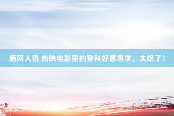 暗网人兽 热映电影里的登科好意思学，太绝了！