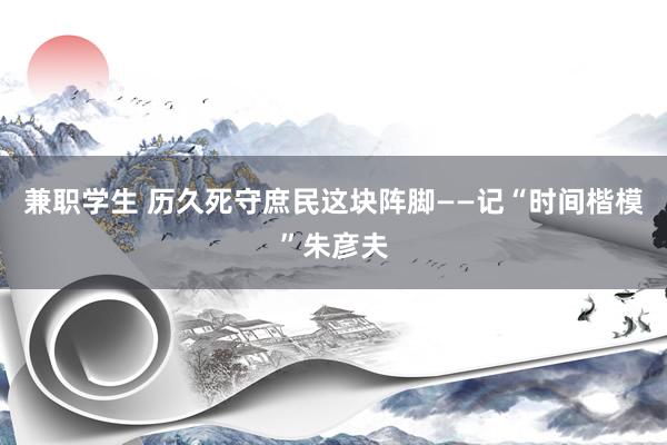 兼职学生 历久死守庶民这块阵脚——记“时间楷模”朱彦夫