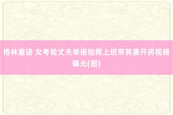 格林童话 女考验丈夫举报指挥上班带其妻开房视频曝光(图)