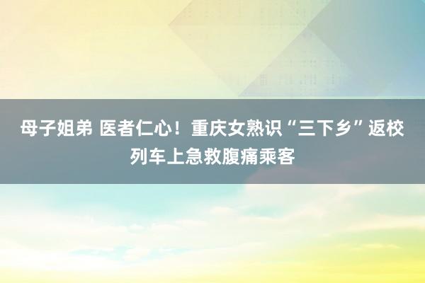 母子姐弟 医者仁心！重庆女熟识“三下乡”返校列车上急救腹痛乘客