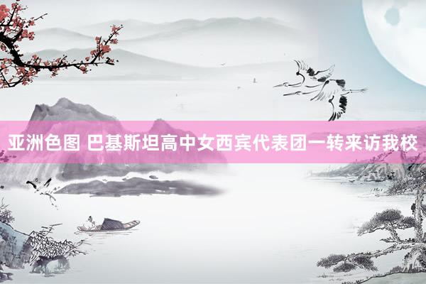 亚洲色图 巴基斯坦高中女西宾代表团一转来访我校