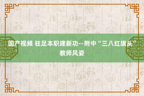 国产视频 驻足本职建新功--附中“三八红旗头”教师风姿